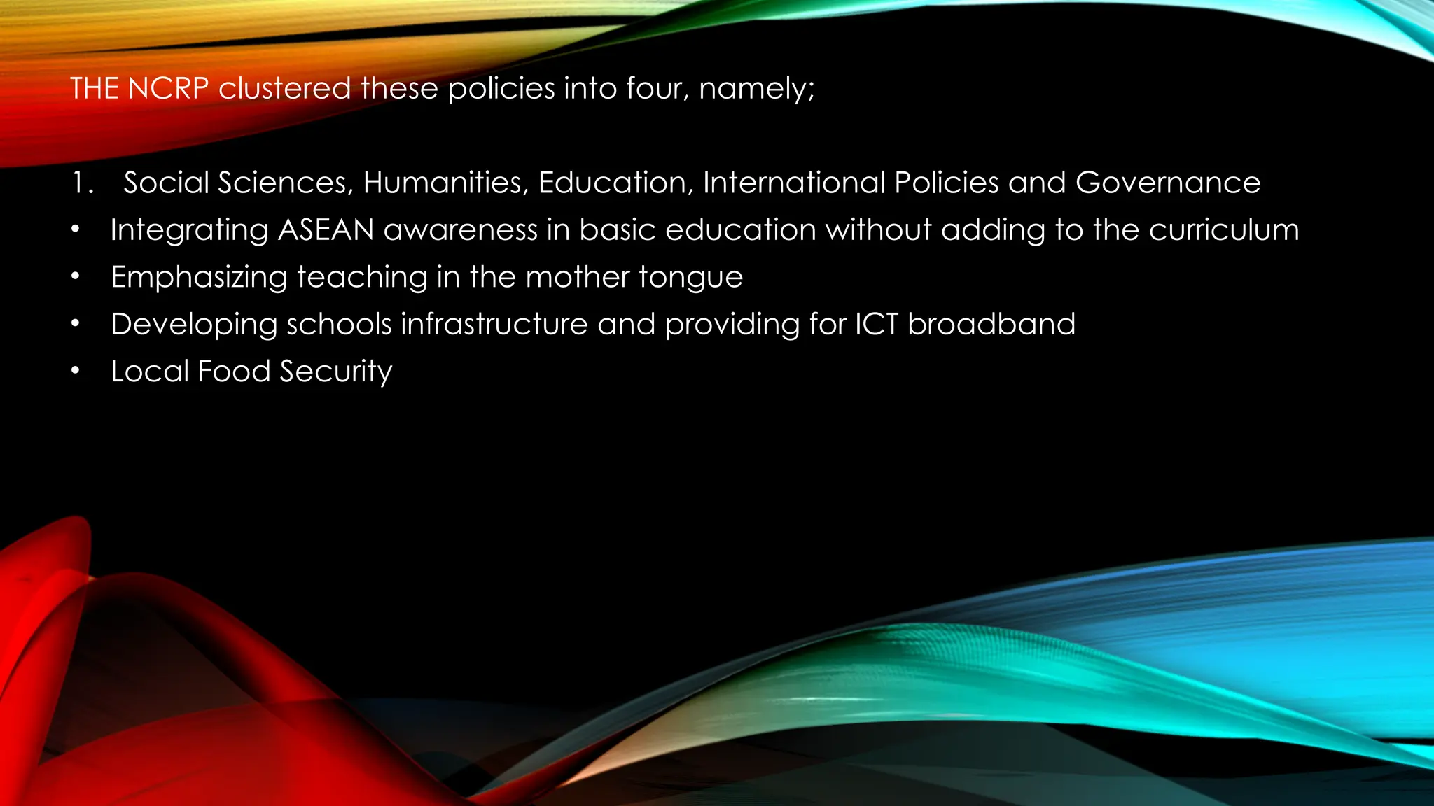 THE NCRP clustered these policies into four, namely;
1. Social Sciences, Humanities, Education, International Policies and Governance
• Integrating ASEAN awareness in basic education without adding to the curriculum
• Emphasizing teaching in the mother tongue
• Developing schools infrastructure and providing for ICT broadband
• Local Food Security
 