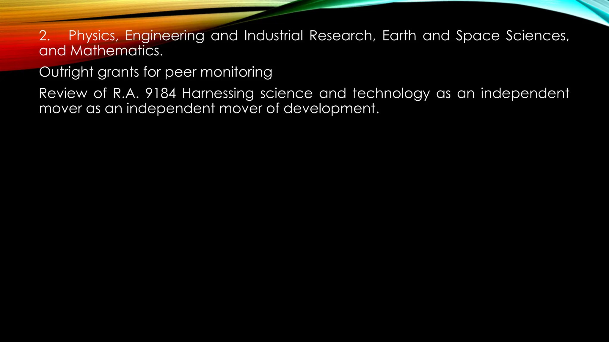 2. Physics, Engineering and Industrial Research, Earth and Space Sciences,
and Mathematics.
Outright grants for peer monitoring
Review of R.A. 9184 Harnessing science and technology as an independent
mover as an independent mover of development.
 