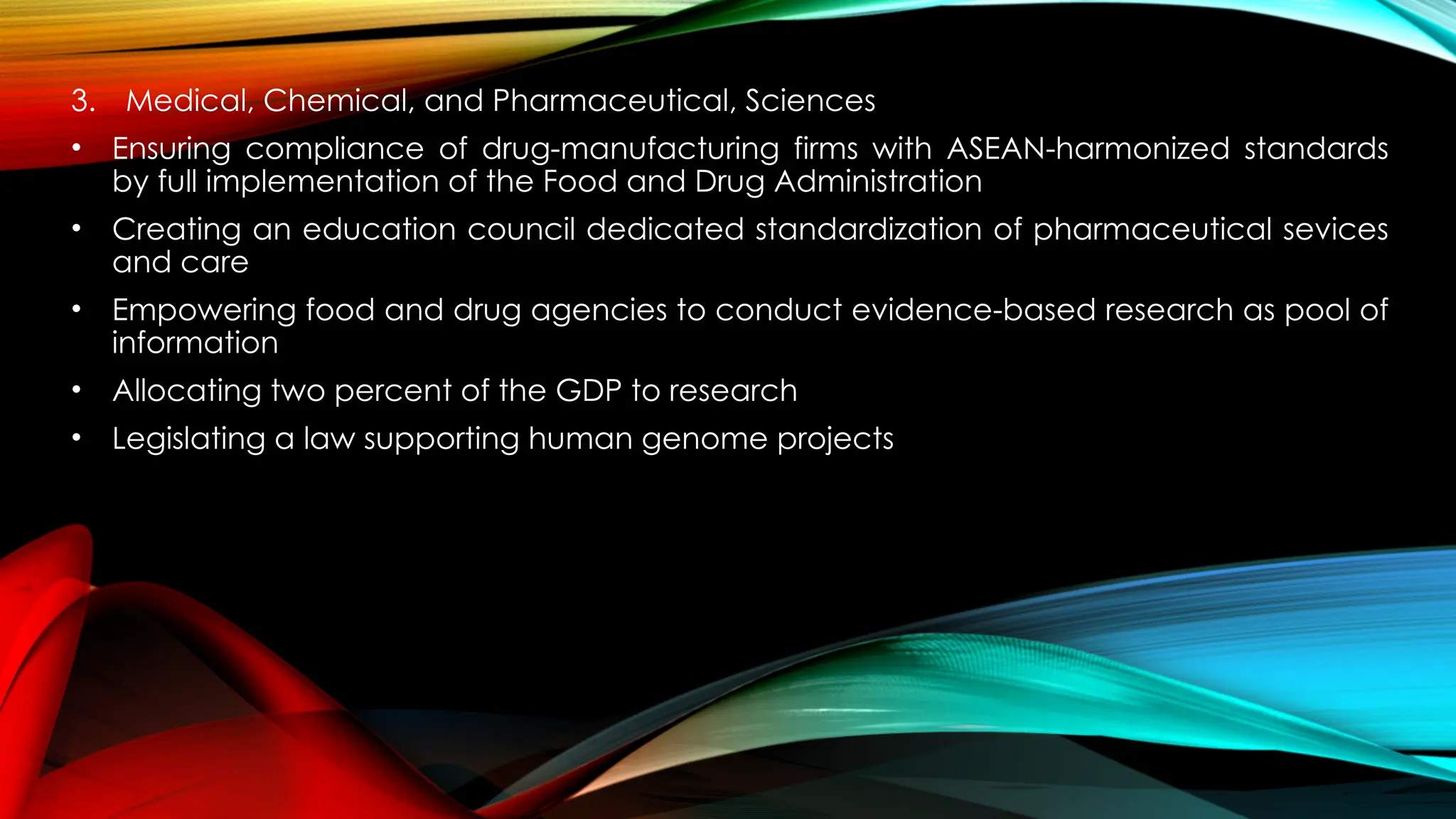 3. Medical, Chemical, and Pharmaceutical, Sciences
• Ensuring compliance of drug-manufacturing firms with ASEAN-harmonized standards
by full implementation of the Food and Drug Administration
• Creating an education council dedicated standardization of pharmaceutical sevices
and care
• Empowering food and drug agencies to conduct evidence-based research as pool of
information
• Allocating two percent of the GDP to research
• Legislating a law supporting human genome projects
 