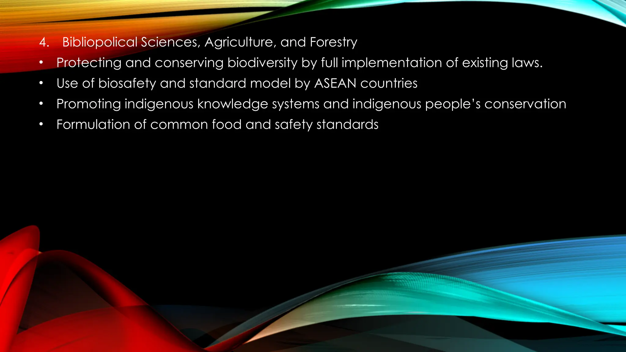 4. Bibliopolical Sciences, Agriculture, and Forestry
• Protecting and conserving biodiversity by full implementation of existing laws.
• Use of biosafety and standard model by ASEAN countries
• Promoting indigenous knowledge systems and indigenous people’s conservation
• Formulation of common food and safety standards
 