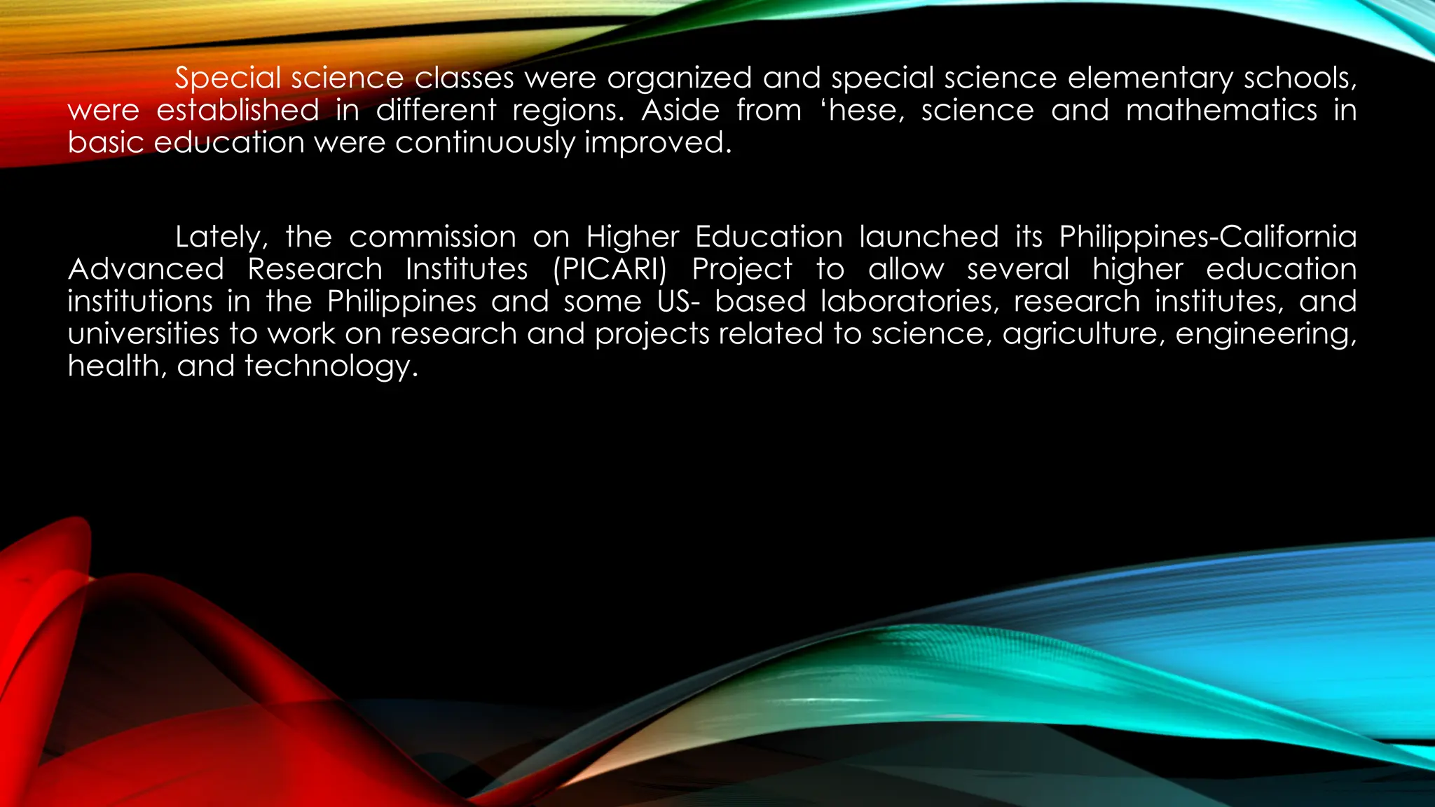 Special science classes were organized and special science elementary schools,
were established in different regions. Aside from ‘hese, science and mathematics in
basic education were continuously improved.
Lately, the commission on Higher Education launched its Philippines-California
Advanced Research Institutes (PICARI) Project to allow several higher education
institutions in the Philippines and some US- based laboratories, research institutes, and
universities to work on research and projects related to science, agriculture, engineering,
health, and technology.
 