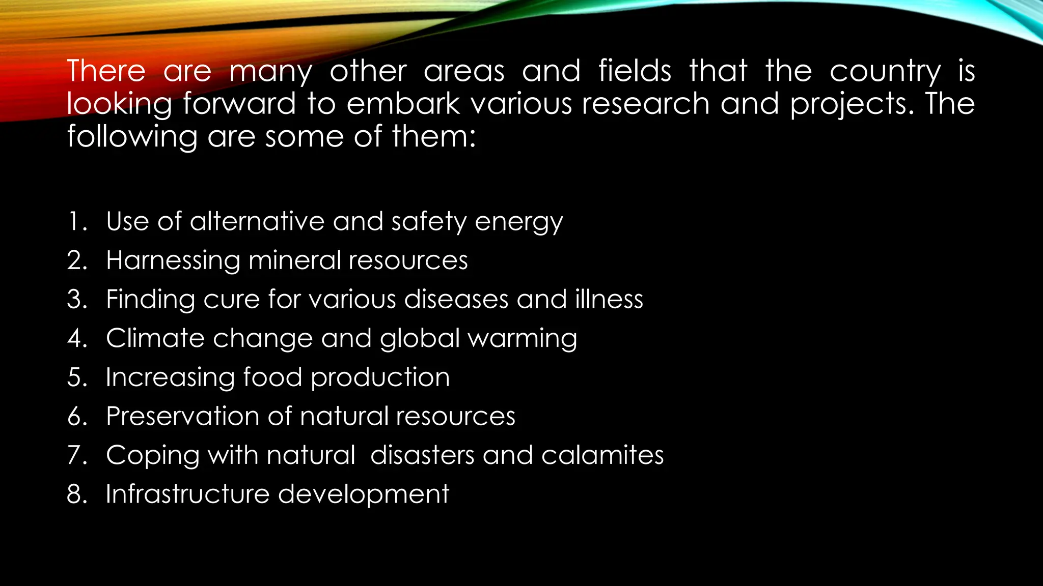 There are many other areas and fields that the country is
looking forward to embark various research and projects. The
following are some of them:
1. Use of alternative and safety energy
2. Harnessing mineral resources
3. Finding cure for various diseases and illness
4. Climate change and global warming
5. Increasing food production
6. Preservation of natural resources
7. Coping with natural disasters and calamites
8. Infrastructure development
 