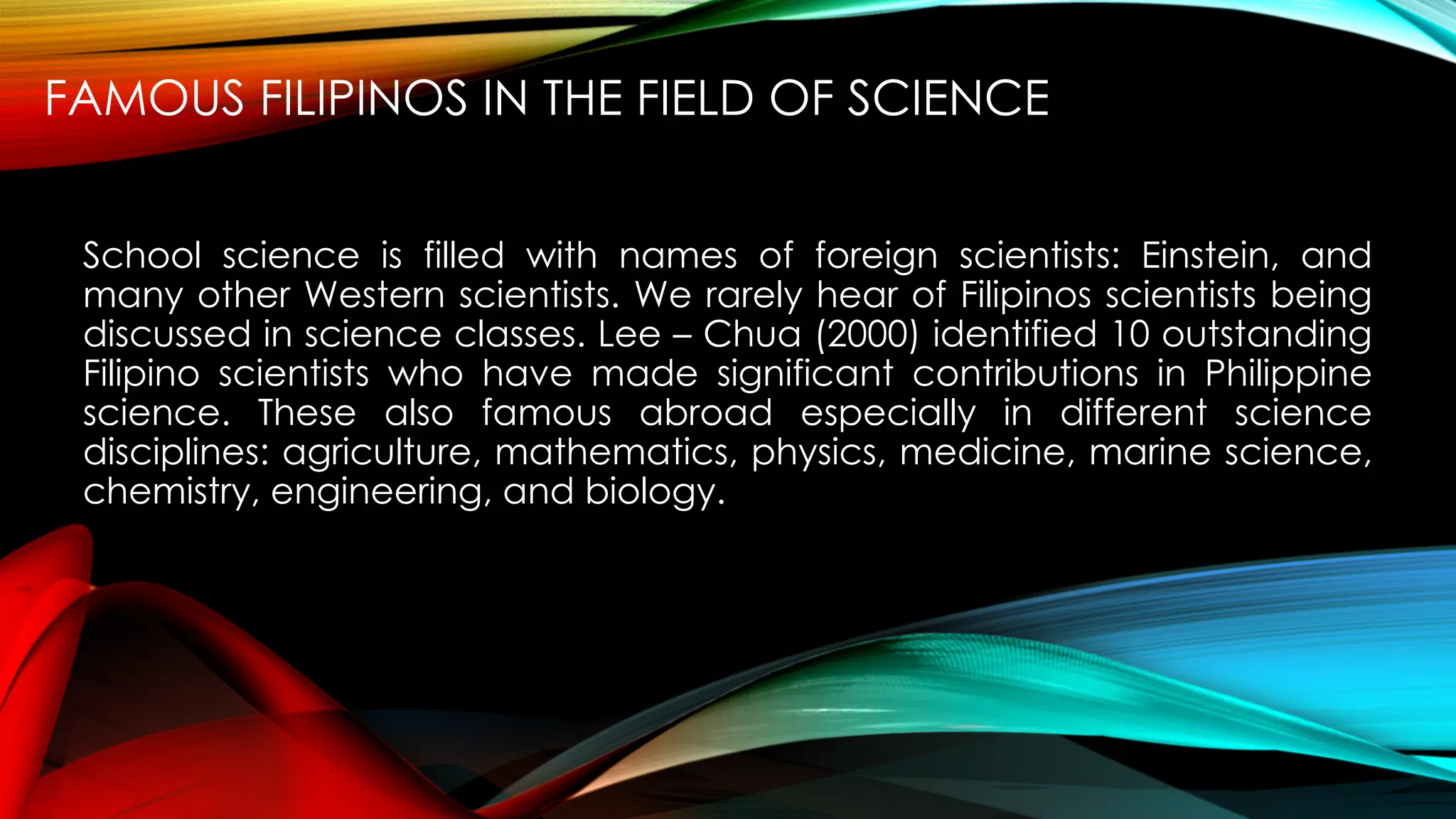 FAMOUS FILIPINOS IN THE FIELD OF SCIENCE
School science is filled with names of foreign scientists: Einstein, and
many other Western scientists. We rarely hear of Filipinos scientists being
discussed in science classes. Lee – Chua (2000) identified 10 outstanding
Filipino scientists who have made significant contributions in Philippine
science. These also famous abroad especially in different science
disciplines: agriculture, mathematics, physics, medicine, marine science,
chemistry, engineering, and biology.
 