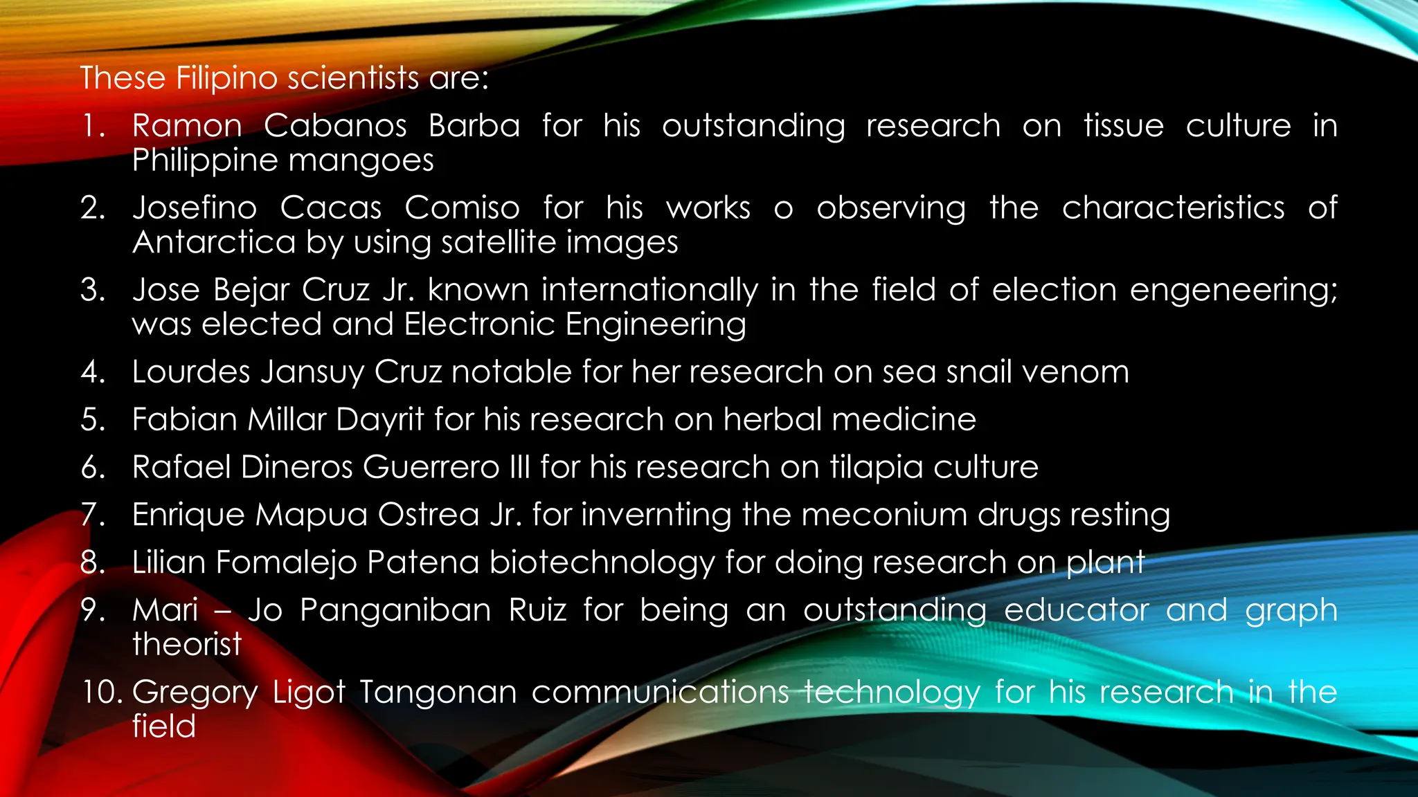 These Filipino scientists are:
1. Ramon Cabanos Barba for his outstanding research on tissue culture in
Philippine mangoes
2. Josefino Cacas Comiso for his works o observing the characteristics of
Antarctica by using satellite images
3. Jose Bejar Cruz Jr. known internationally in the field of election engeneering;
was elected and Electronic Engineering
4. Lourdes Jansuy Cruz notable for her research on sea snail venom
5. Fabian Millar Dayrit for his research on herbal medicine
6. Rafael Dineros Guerrero III for his research on tilapia culture
7. Enrique Mapua Ostrea Jr. for invernting the meconium drugs resting
8. Lilian Fomalejo Patena biotechnology for doing research on plant
9. Mari – Jo Panganiban Ruiz for being an outstanding educator and graph
theorist
10. Gregory Ligot Tangonan communications technology for his research in the
field
 