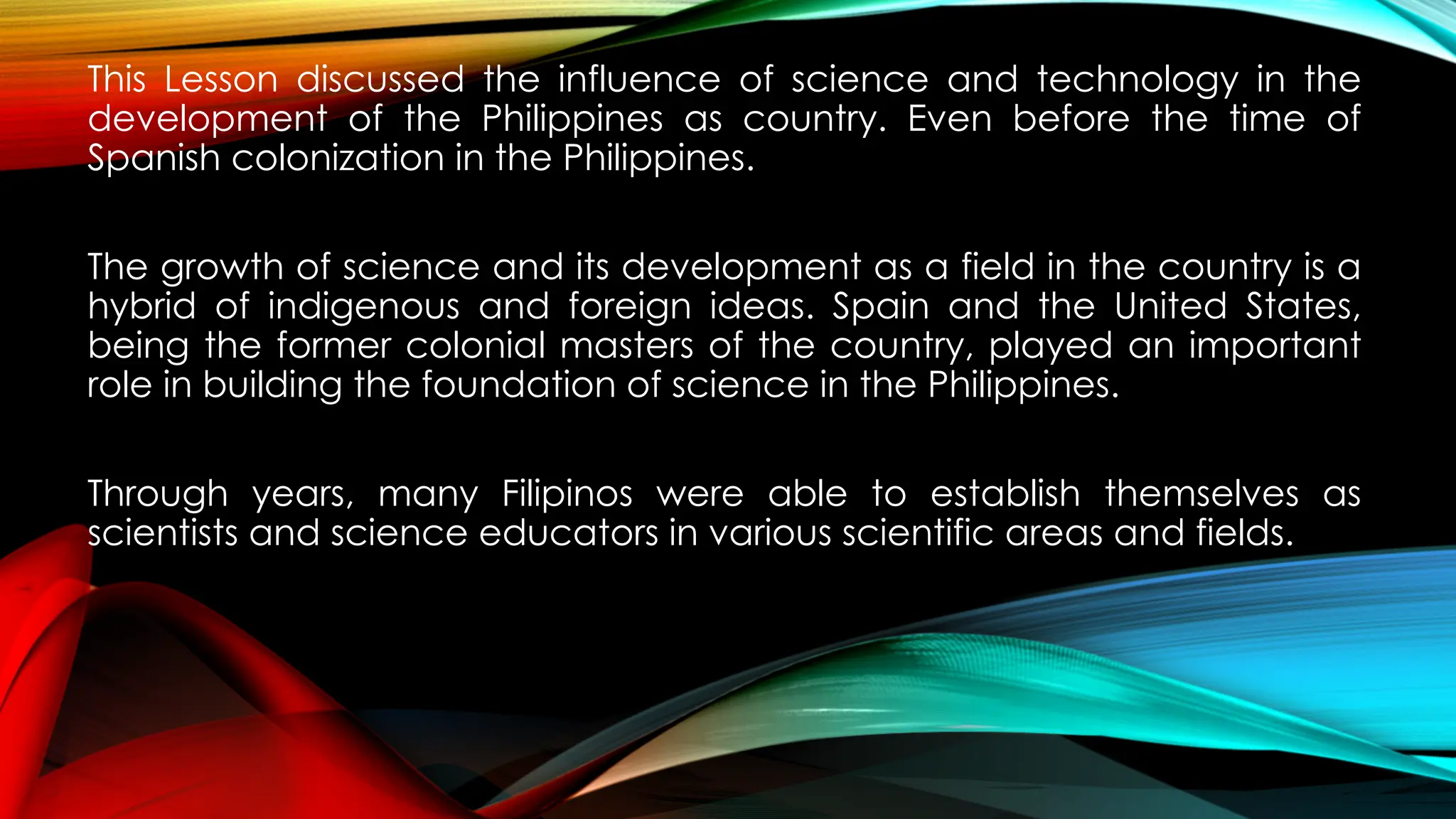 This Lesson discussed the influence of science and technology in the
development of the Philippines as country. Even before the time of
Spanish colonization in the Philippines.
The growth of science and its development as a field in the country is a
hybrid of indigenous and foreign ideas. Spain and the United States,
being the former colonial masters of the country, played an important
role in building the foundation of science in the Philippines.
Through years, many Filipinos were able to establish themselves as
scientists and science educators in various scientific areas and fields.
 