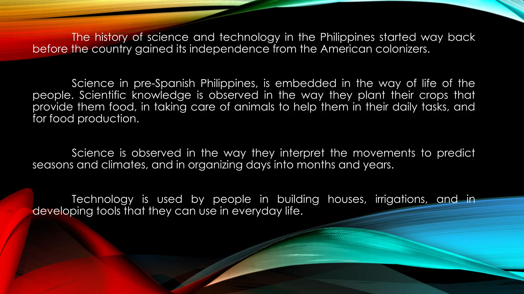 The history of science and technology in the Philippines started way back
before the country gained its independence from the American colonizers.
Science in pre-Spanish Philippines, is embedded in the way of life of the
people. Scientific knowledge is observed in the way they plant their crops that
provide them food, in taking care of animals to help them in their daily tasks, and
for food production.
Science is observed in the way they interpret the movements to predict
seasons and climates, and in organizing days into months and years.
Technology is used by people in building houses, irrigations, and in
developing tools that they can use in everyday life.
 