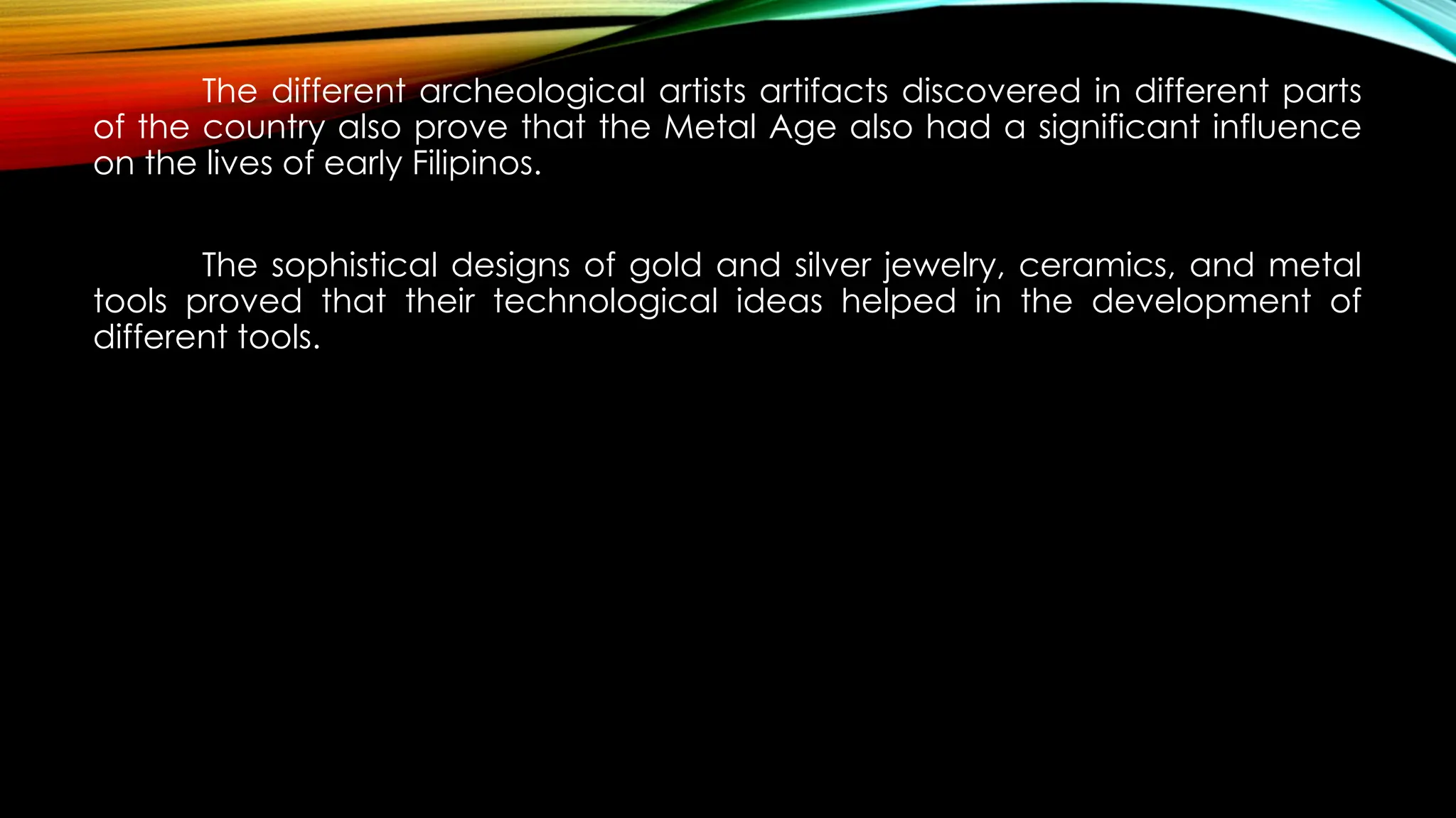 The different archeological artists artifacts discovered in different parts
of the country also prove that the Metal Age also had a significant influence
on the lives of early Filipinos.
The sophistical designs of gold and silver jewelry, ceramics, and metal
tools proved that their technological ideas helped in the development of
different tools.
 