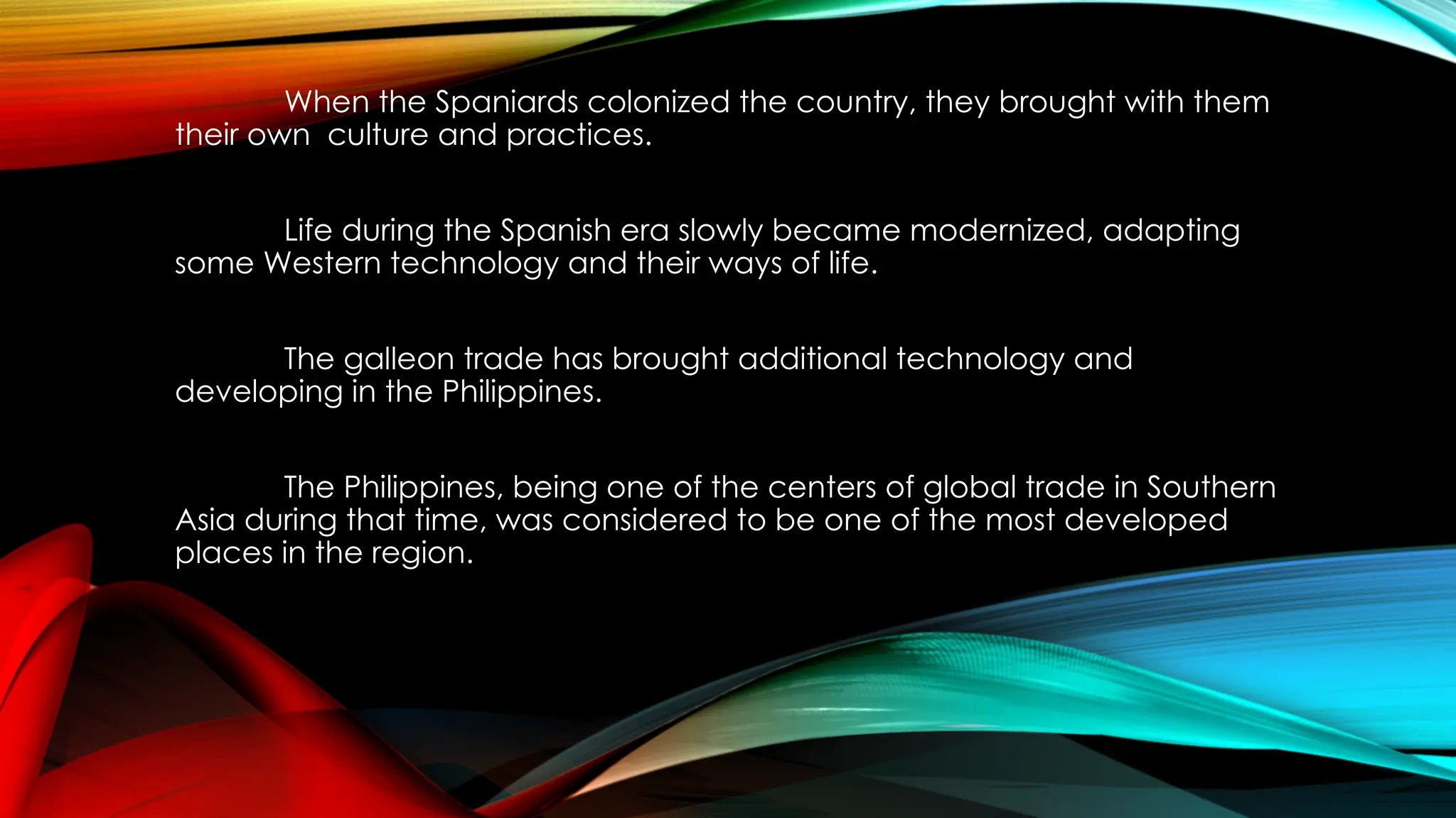 When the Spaniards colonized the country, they brought with them
their own culture and practices.
Life during the Spanish era slowly became modernized, adapting
some Western technology and their ways of life.
The galleon trade has brought additional technology and
developing in the Philippines.
The Philippines, being one of the centers of global trade in Southern
Asia during that time, was considered to be one of the most developed
places in the region.
 