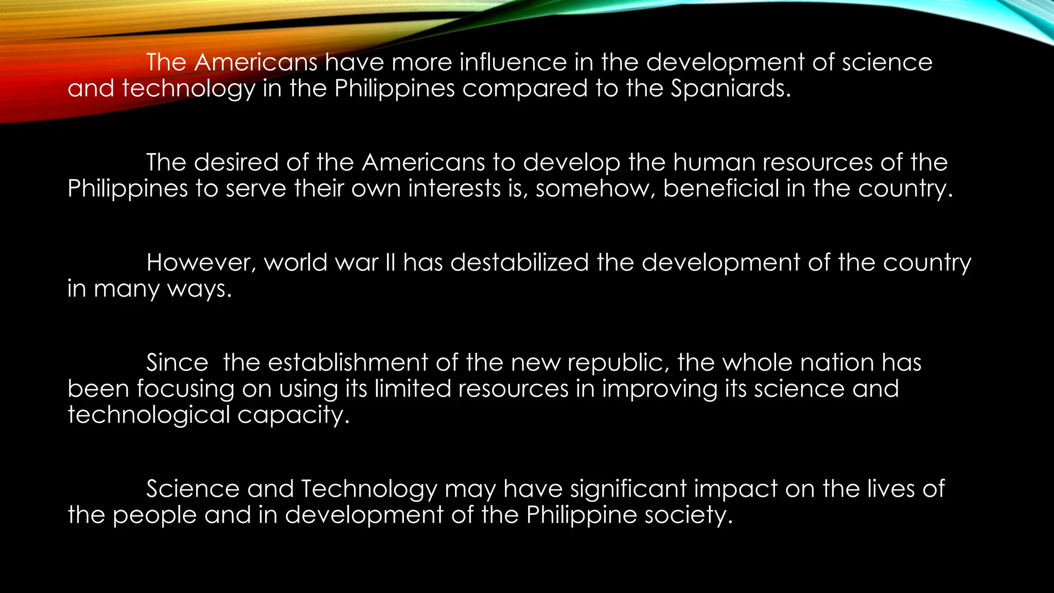 The Americans have more influence in the development of science
and technology in the Philippines compared to the Spaniards.
The desired of the Americans to develop the human resources of the
Philippines to serve their own interests is, somehow, beneficial in the country.
However, world war II has destabilized the development of the country
in many ways.
Since the establishment of the new republic, the whole nation has
been focusing on using its limited resources in improving its science and
technological capacity.
Science and Technology may have significant impact on the lives of
the people and in development of the Philippine society.
 
