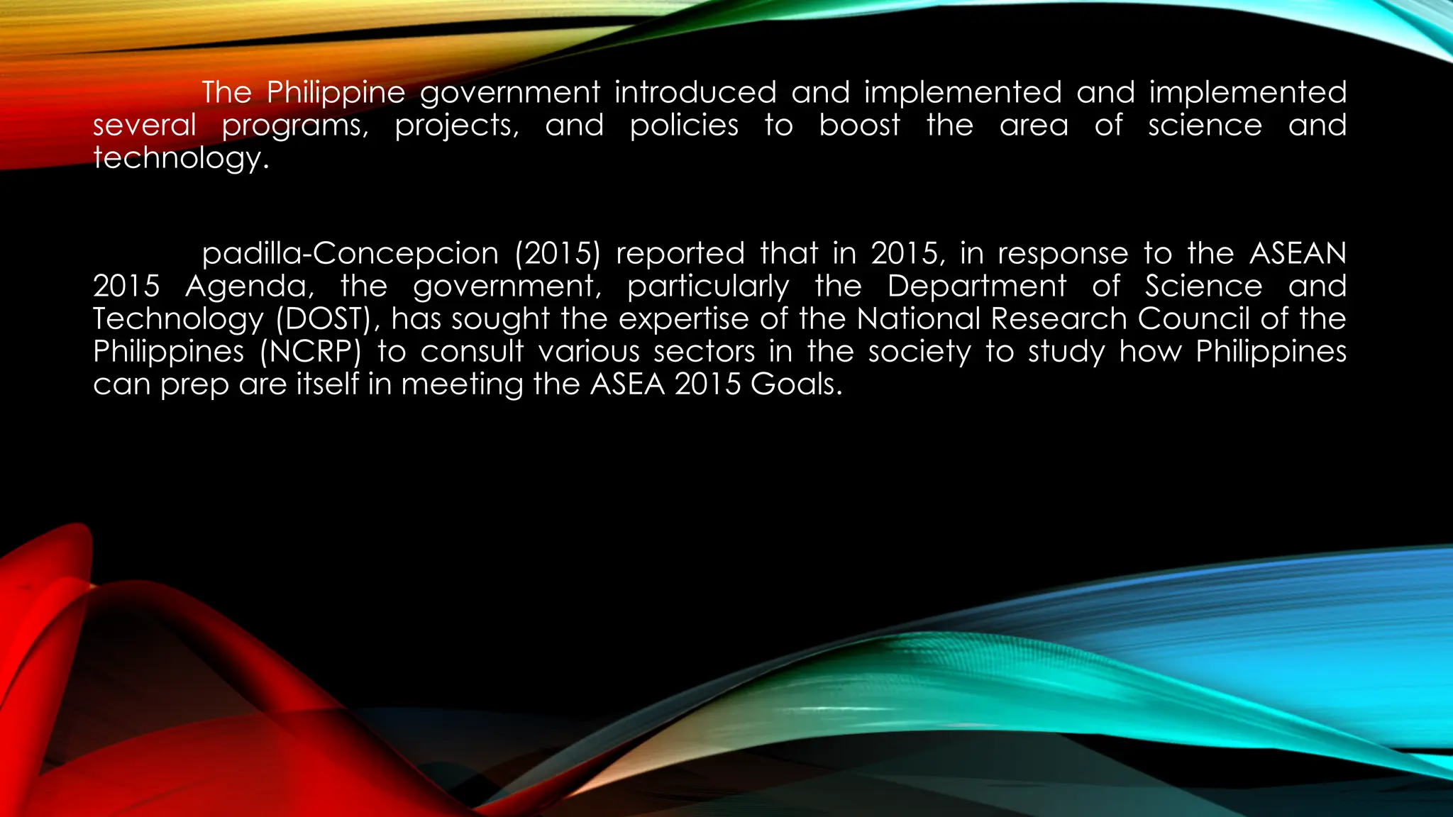 The Philippine government introduced and implemented and implemented
several programs, projects, and policies to boost the area of science and
technology.
padilla-Concepcion (2015) reported that in 2015, in response to the ASEAN
2015 Agenda, the government, particularly the Department of Science and
Technology (DOST), has sought the expertise of the National Research Council of the
Philippines (NCRP) to consult various sectors in the society to study how Philippines
can prep are itself in meeting the ASEA 2015 Goals.
 