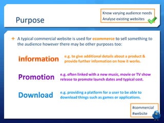 Purpose

Know varying audience needs
Analyse existing websites

 A typical commercial website is used for ecommerce to sell something to

the audience however there may be other purposes too:
e.g. to give additional details about a product &
provide further information on how it works.
e.g. often linked with a new music, movie or TV show
release to promote launch dates and typical cost.

Download

e.g. providing a platform for a user to be able to
download things such as games or applications.
#commercial
#website

 