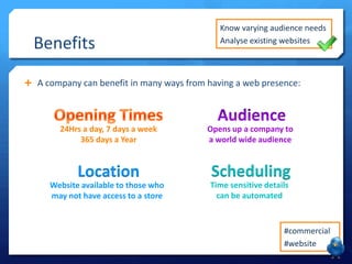 Benefits

Know varying audience needs
Analyse existing websites

 A company can benefit in many ways from having a web presence:

24Hrs a day, 7 days a week
365 days a Year

Opens up a company to
a world wide audience

Location

Scheduling

Website available to those who
may not have access to a store

Time sensitive details
can be automated

#commercial
#website

 