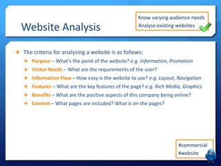 Website Analysis

Know varying audience needs
Analyse existing websites

 The criteria for analysing a website is as follows:
 Purpose – What’s the point of the website? e.g. Information, Promotion
 Visitor Needs – What are the requirements of the user?
 Information Flow – How easy is the website to use? e.g. Layout, Navigation
 Features – What are the key features of the page? e.g. Rich Media, Graphics

 Benefits – What are the positive aspects of this company being online?
 Content – What pages are included? What is on the pages?

 