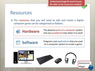  The resources that you will need to edit and create a digital
computer game can be categorised as follows:
Resources
Software
Hardware The physical parts of a computer system
and any peripherals that allow it to work
Programs and applications that are used
on a computer system to create a game
Understand system requirements
Be able to list resources needed
#hardware
#software
 