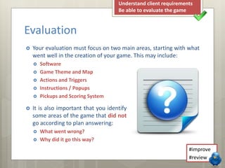 Evaluation 
 Your evaluation must focus on two main areas, starting with what 
went well in the creation of your game. This may include: 
 Software 
 Game Theme and Map 
 Actions and Triggers 
 Instructions / Popups 
 Pickups and Scoring System 
 It is also important that you identify 
some areas of the game that did not 
go according to plan answering: 
 What went wrong? 
 Why did it go this way? 
Understand client requirements 
Be able to evaluate the game 
#improve 
#review 
 