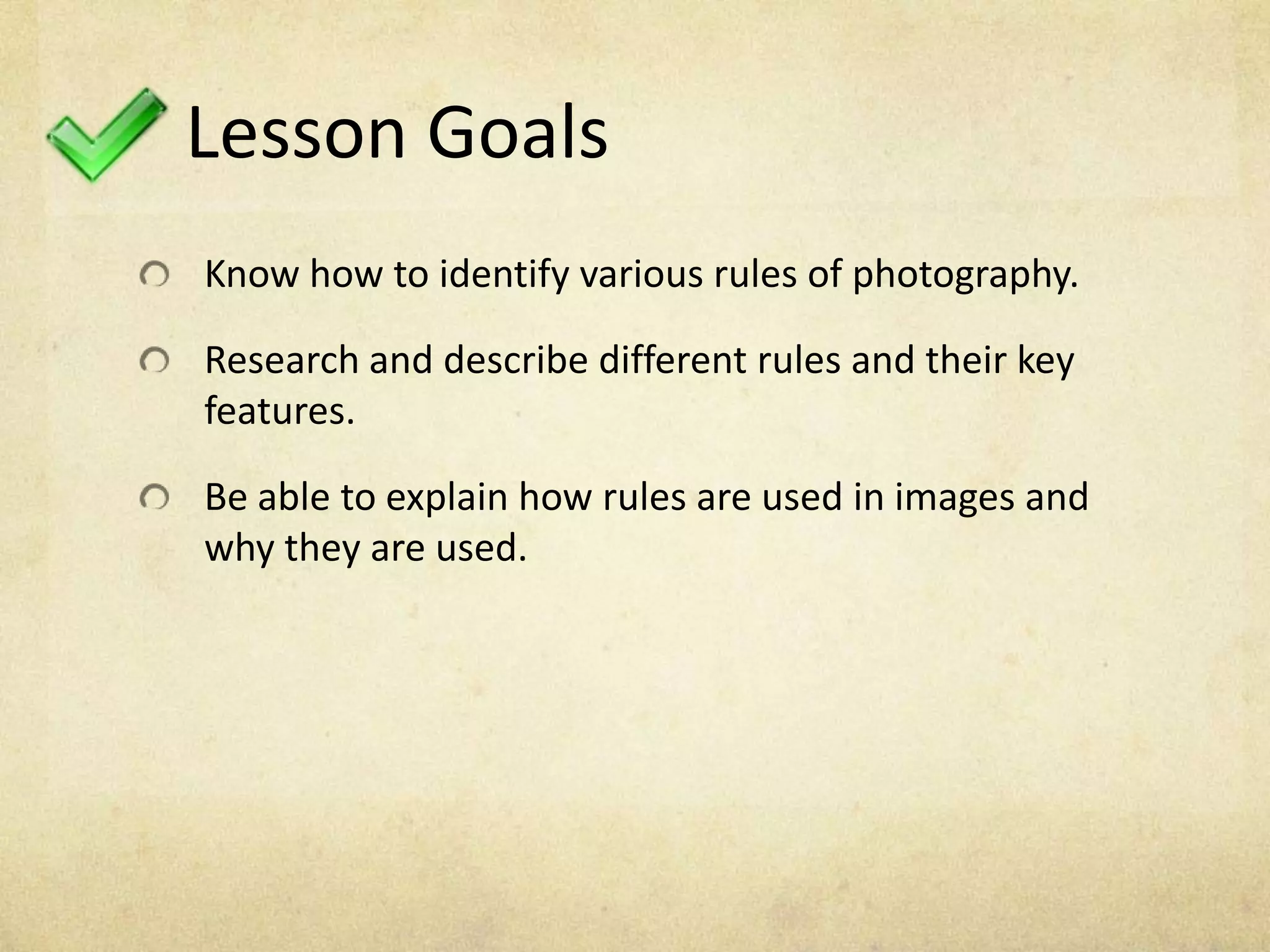Lesson Goals
Know how to identify various rules of photography.
Research and describe different rules and their key
features.
Be able to explain how rules are used in images and
why they are used.