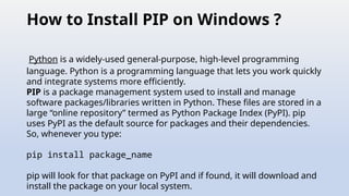 How to Install PIP on Windows ?
Python is a widely-used general-purpose, high-level programming
language. Python is a programming language that lets you work quickly
and integrate systems more efficiently.
PIP is a package management system used to install and manage
software packages/libraries written in Python. These files are stored in a
large “online repository” termed as Python Package Index (PyPI). pip
uses PyPI as the default source for packages and their dependencies.
So, whenever you type:
pip install package_name
pip will look for that package on PyPI and if found, it will download and
install the package on your local system.
 