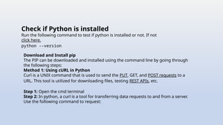Check if Python is installed
Run the following command to test if python is installed or not. If not
click here.
python --version
Download and Install pip
The PIP can be downloaded and installed using the command line by going through
the following steps:
Method 1: Using cURL in Python
Curl is a UNIX command that is used to send the PUT, GET, and POST requests to a
URL. This tool is utilized for downloading files, testing REST APIs, etc.
Step 1: Open the cmd terminal
Step 2: In python, a curl is a tool for transferring data requests to and from a server.
Use the following command to request:
 