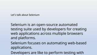 Let’s talk about Selenium
Selenium is an open-source automated
testing suite used by developers for creating
web applications across multiple browsers
and platforms.
Selenium focuses on automating web-based
applications.
Developers are like to perform testing with
 