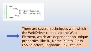 There are several techniques with which
the WebDriver can detect the Web
Element, which are dependent on unique
properties, like ID, Name, XPath, Class,
CSS Selectors, Tagname, link Test, etc.
 