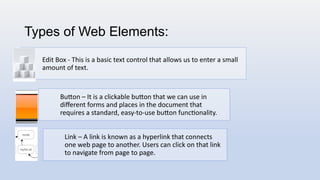 Types of Web Elements:
Edit Box - This is a basic text control that allows us to enter a small
amount of text.
Button – It is a clickable button that we can use in
different forms and places in the document that
requires a standard, easy-to-use button functionality.
Link – A link is known as a hyperlink that connects
one web page to another. Users can click on that link
to navigate from page to page.
 