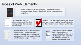 Types of Web Elements:
Image, image button, and image link - It helps to perform
various actions on images like clicking on the image button or
image link.
Text Area - We use this
element to enter a plain text
editing control that includes
multiple lines.
Checkbox - The checkbox is a selection box or
a tick box element made of a small interactive
box that we can mark to indicate 'yes' or 'no'.
Radio button – We use it as an option
button that is a graphical control
element. The radio button allows the
user to select only a single predefined
set of mutually unique options.
Dropdown list – A Dropdown
list is a graphical control
element that allows the user to
select a single value from the
list. When it is inactive, it
displays only a single value.
 
