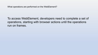 What operations are performed on the WebElement?
To access WebElement, developers need to complete a set of
operations, starting with browser actions until the operations
run on frames.
 
