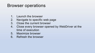 Browser operations
1. Launch the browser
2. Navigate to specific web page
3. Close the current browser
4. Close every browser opened by WebDriver at the
time of execution
5. Maximize browser
6. Refresh the browser
 