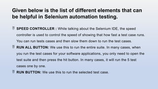 Given below is the list of different elements that can
be helpful in Selenium automation testing.
 SPEED CONTROLLER : While talking about the Selenium IDE, the speed
controller is used to control the speed of showing that how fast a test case runs.
You can run tests cases and then slow them down to run the test cases.
 RUN ALL BUTTON: We use this to run the entire suite. In many cases, when
you run the test cases for your software applications, you only need to open the
test suite and then press the hit button. In many cases, it will run the 5 test
cases one by one.
 RUN BUTTON: We use this to run the selected test case.
 
