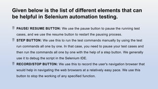 Given below is the list of different elements that can
be helpful in Selenium automation testing.
 PAUSE/ RESUME BUTTON: We use the pause button to pause the running test
cases, and we use the resume button to restart the pausing process.
 STEP BUTTON: We use this to run the test commands manually by using the test
run commands all one by one. In that case, you need to pause your test cases and
then run the commands all one by one with the help of a step button. We generally
use it to debug the script in the Selenium IDE.
 RECORD/STOP BUTTON: We use this to record the user's navigation browser that
would help in navigating the web browsers at a relatively easy pace. We use this
button to stop the working of any specified function.
 