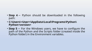 • Step 4 Python should be downloaded in the following
−
path:
• C:Users<User>AppDataLocalProgramsPython
Python<version>
• Step 5 For the Windows users, we have to configure the
−
path of the Python and the Scripts folder (created inside the
Python folder) in the Environment variables.
 