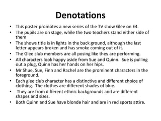 Denotations 
• This poster promotes a new series of the TV show Glee on E4. 
• The pupils are on stage, while the two teachers stand either side of 
them 
• The shows title is in lights in the back ground, although the last 
letter appears broken and has smoke coming out of it. 
• The Glee club members are all posing like they are performing. 
• All characters look happy aside from Sue and Quinn. Sue is pulling 
out a plug, Quinn has her hands on her hips. 
• Mr Shue, Sue, Finn and Rachel are the prominent characters in the 
foreground. 
• Each glee club character has a distinctive and different choice of 
clothing. The clothes are different shades of blue. 
• They are from different ethnic backgrounds and are different 
shapes and sizes. 
• Both Quinn and Sue have blonde hair and are in red sports attire. 
 