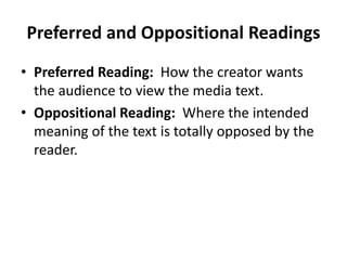 Preferred and Oppositional Readings 
• Preferred Reading: How the creator wants 
the audience to view the media text. 
• Oppositional Reading: Where the intended 
meaning of the text is totally opposed by the 
reader. 
 