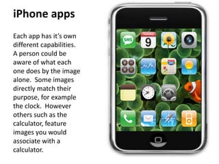 iPhone apps 
Each app has it’s own 
different capabilities. 
A person could be 
aware of what each 
one does by the image 
alone. Some images 
directly match their 
purpose, for example 
the clock. However 
others such as the 
calculator, feature 
images you would 
associate with a 
calculator. 
 