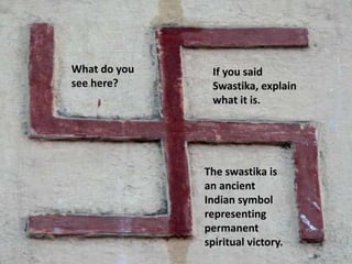What do you 
see here? 
If you said 
Swastika, explain 
what it is. 
The swastika is 
an ancient 
Indian symbol 
representing 
permanent 
spiritual victory. 
 