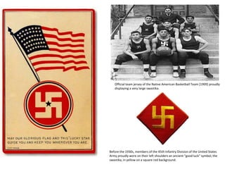 Official team jersey of the Native American Basketball Team [1909] proudly 
displaying a very large swastika. 
Before the 1930s, members of the 45th Infantry Division of the United States 
Army proudly wore on their left shoulders an ancient "good luck" symbol, the 
swastika, in yellow on a square red background. 
 