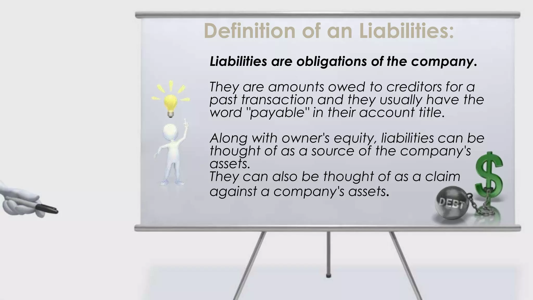 Definition of an Liabilities:
Liabilities are obligations of the company.
They are amounts owed to creditors for a
past transaction and they usually have the
word "payable" in their account title.
Along with owner's equity, liabilities can be
thought of as a source of the company's
assets.
They can also be thought of as a claim
against a company's assets.
 