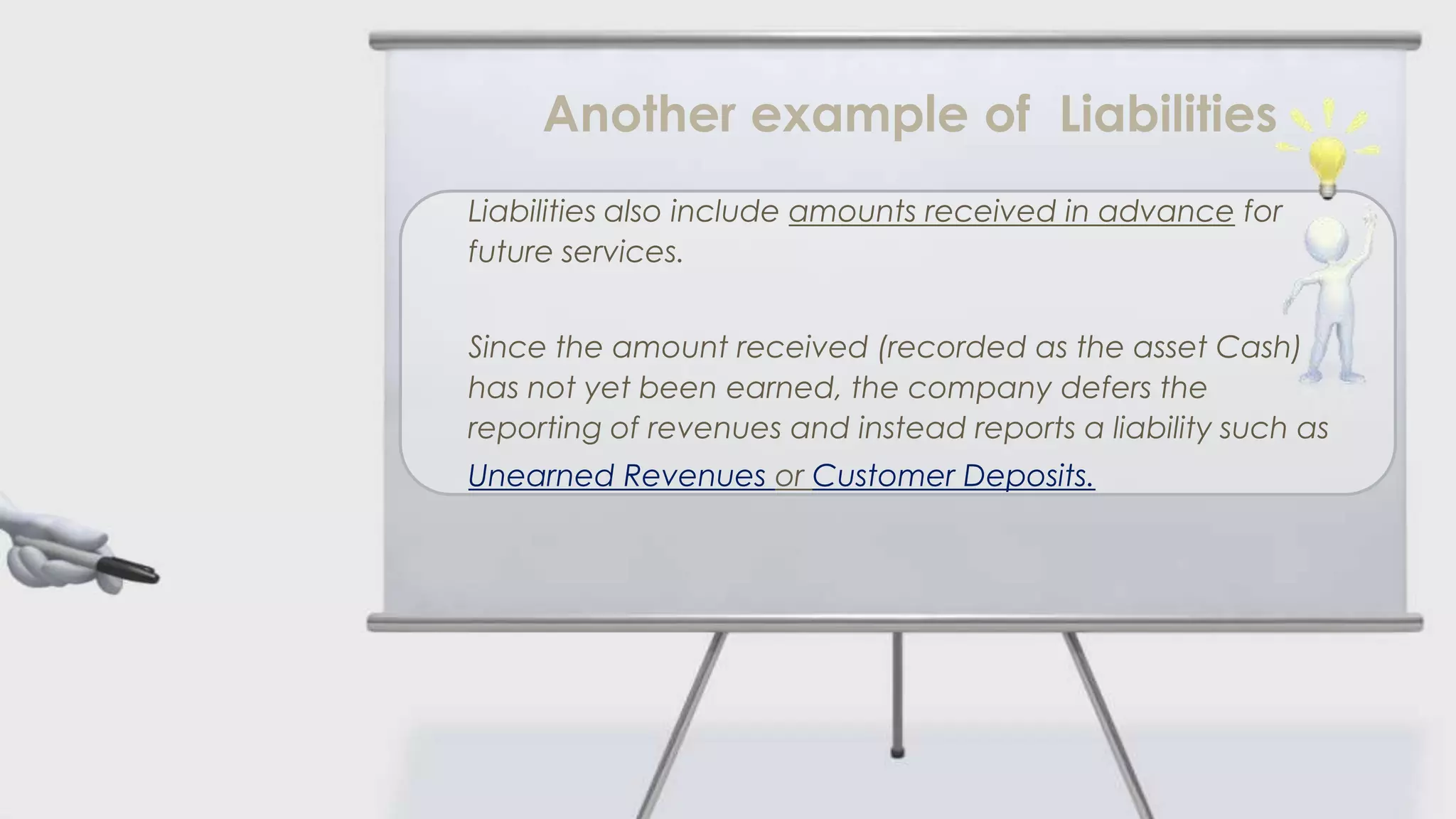 Another example of Liabilities
Liabilities also include amounts received in advance for
future services.


Since the amount received (recorded as the asset Cash)
has not yet been earned, the company defers the
reporting of revenues and instead reports a liability such as
Unearned Revenues or Customer Deposits.
 