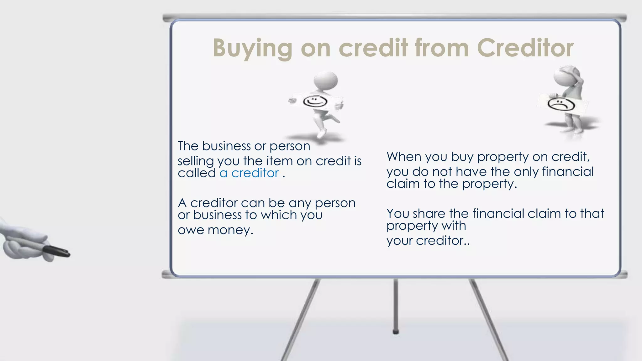 Buying on credit from Creditor


The business or person
selling you the item on credit is   When you buy property on credit,
called a creditor .                 you do not have the only financial
                                    claim to the property.
A creditor can be any person
or business to which you            You share the financial claim to that
owe money.                          property with
                                    your creditor..
 