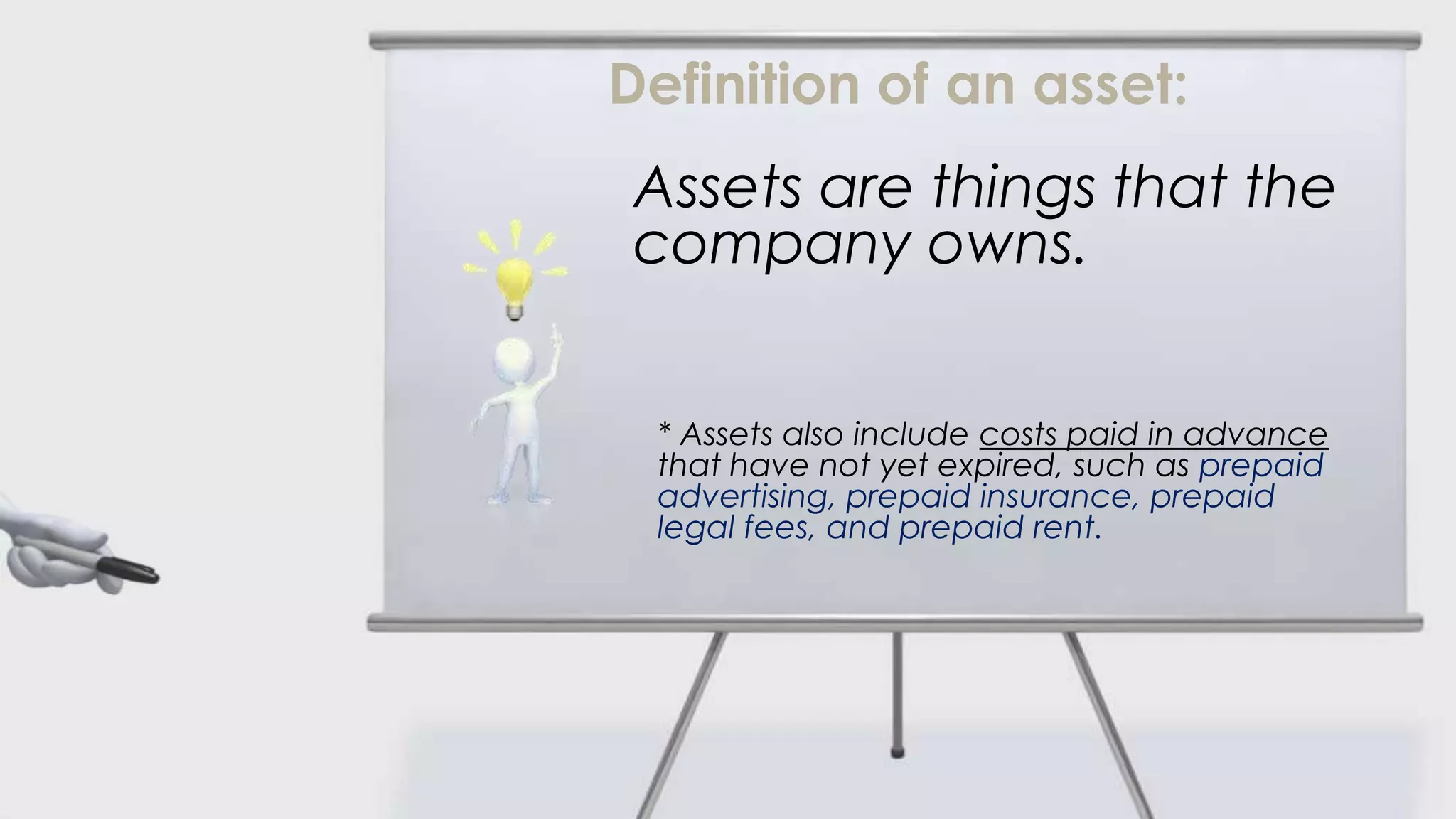 Definition of an asset:
 Assets are things that the
 company owns.


 * Assets also include costs paid in advance
 that have not yet expired, such as prepaid
 advertising, prepaid insurance, prepaid
 legal fees, and prepaid rent.
 