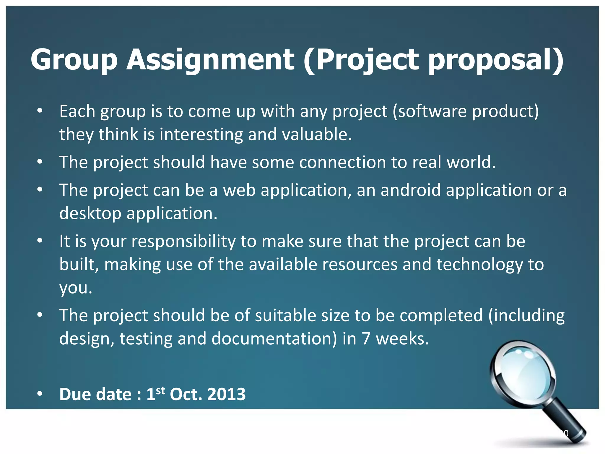 Group Assignment (Project proposal)
• Each group is to come up with any project (software product)
they think is interesting and valuable.
• The project should have some connection to real world.
• The project can be a web application, an android application or a
desktop application.
• It is your responsibility to make sure that the project can be
built, making use of the available resources and technology to
you.
• The project should be of suitable size to be completed (including
design, testing and documentation) in 7 weeks.
• Due date : 1st Oct. 2013
20
 