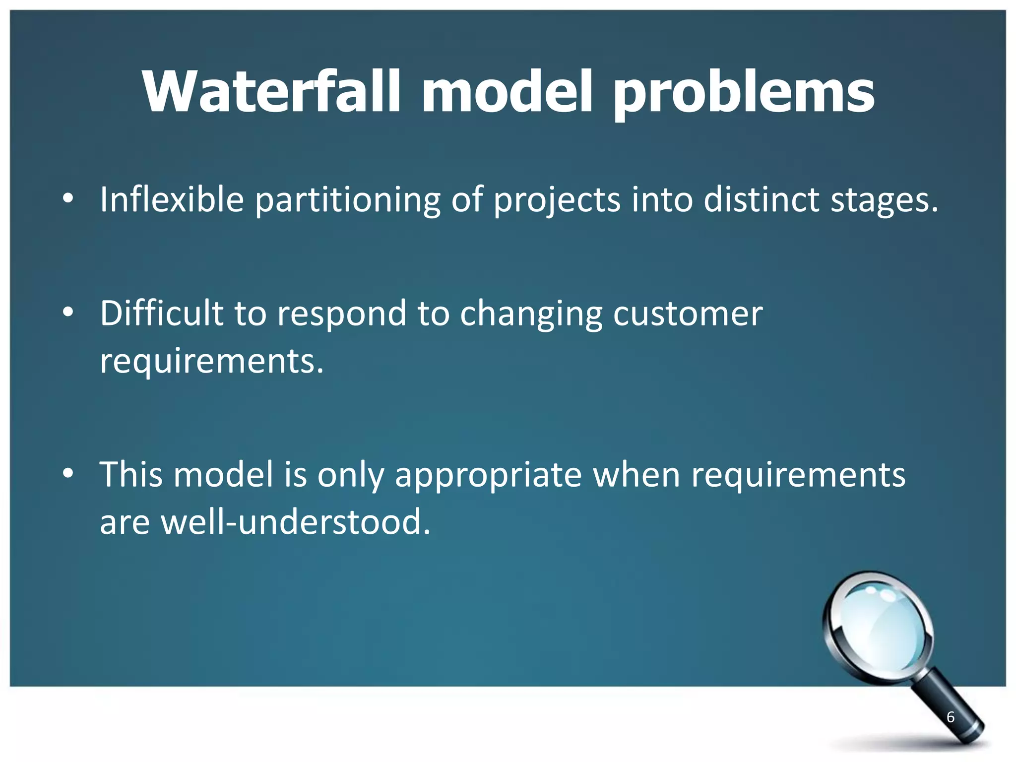 Waterfall model problems
• Inflexible partitioning of projects into distinct stages.
• Difficult to respond to changing customer
requirements.
• This model is only appropriate when requirements
are well-understood.
6
 