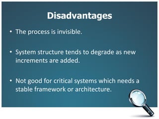 Disadvantages
• The process is invisible.
• System structure tends to degrade as new
increments are added.
• Not good for critical systems which needs a
stable framework or architecture.
9
 