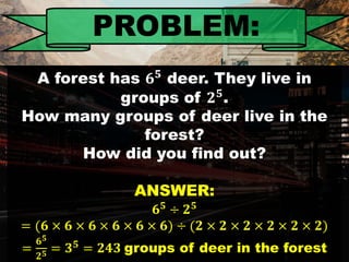 PROBLEM:
A forest has deer. They live in
groups of .
How many groups of deer live in the
forest?
How did you find out?
ANSWER:
𝟔 𝟓 ÷ 𝟐 𝟓
= (𝟔 × 𝟔 × 𝟔 × 𝟔 × 𝟔 × 𝟔) ÷ (𝟐 × 𝟐 × 𝟐 × 𝟐 × 𝟐 × 𝟐)
=
𝟔 𝟓
𝟐 𝟓 = 𝟑 𝟓
= 𝟐𝟒𝟑 groups of deer in the forest
 