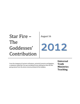 Star Fire – The Goddesses’ Contribution 
August 16 
2012 
From the viewpoint of ancient civilizations, primarily Sumerian and Egyptian, a substance called Star Fire was considered to be nothing less than the life- giving extract from the divine menstrual blood of the Goddess 
Universal Truth Ministries Teaching  
