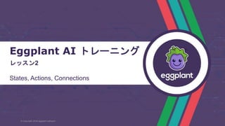 Eggplant AI トレーニング
レッスン2
States, Actions, Connections
© Copyright 2018 eggplant software
 