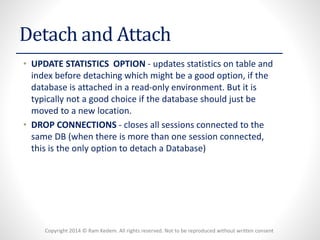 Copyright 2014 © Ram Kedem. All rights reserved. Not to be reproduced without written consent 
Detach and Attach 
•UPDATE STATISTICS OPTION-updates statistics on table and index before detaching which might be a good option, if the database is attached in a read-only environment. But it is typically not a good choice if the database should just be moved to a new location. 
•DROP CONNECTIONS-closes all sessions connected to the same DB (when there is more than one session connected, this is the only option to detach a Database)  