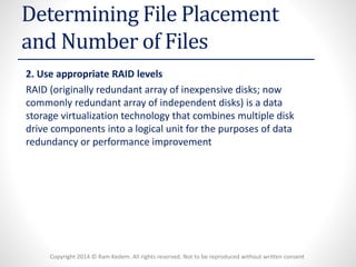 Copyright 2014 © Ram Kedem. All rights reserved. Not to be reproduced without written consent 
Determining File Placement and Number of Files 
2. Use appropriate RAID levels 
RAID (originally redundant array of inexpensive disks; now commonly redundant array of independent disks) is a data storage virtualization technology that combines multiple disk drive components into a logical unit for the purposes of data redundancy or performance improvement  