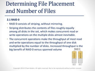Copyright 2014 © Ram Kedem. All rights reserved. Not to be reproduced without written consent 
Determining File Placement and Number of Files 
2.1 RAID 0 
•RAID 0 consists of striping, without mirroring. 
•Striping distributes the contents of files roughly equally among all disks in the set, which makes concurrent read or write operations on the multiple disks almost inevitable. 
•The concurrent operations make the throughput of most read and write operations equal to the throughput of one disk multiplied by the number of disks. Increased throughput is the big benefit of RAID 0 versus spanned volume  