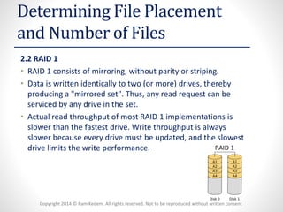 Copyright 2014 © Ram Kedem. All rights reserved. Not to be reproduced without written consent 
Determining File Placement and Number of Files 
2.2 RAID 1 
•RAID 1 consists of mirroring, without parity or striping. 
•Data is written identically to two (or more) drives, thereby producing a "mirrored set". Thus, any read request can be serviced by any drive in the set. 
•Actual read throughput of most RAID 1 implementations is slower than the fastest drive. Write throughput is always slower because every drive must be updated, and the slowest drive limits the write performance.  